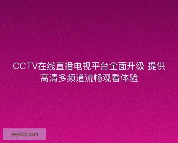 CCTV在线直播电视平台全面升级 提供高清多频道流畅观看体验