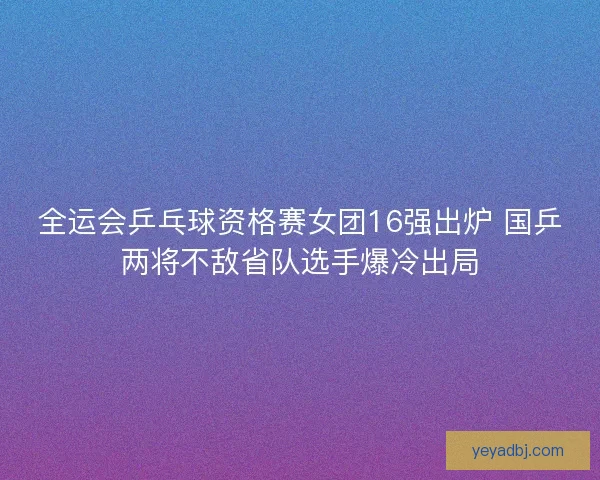 全运会乒乓球资格赛女团16强出炉 国乒两将不敌省队选手爆冷出局