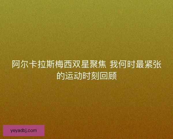 阿尔卡拉斯梅西双星聚焦 我何时最紧张的运动时刻回顾