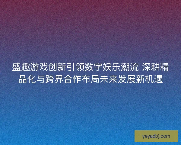 盛趣游戏创新引领数字娱乐潮流 深耕精品化与跨界合作布局未来发展新机遇