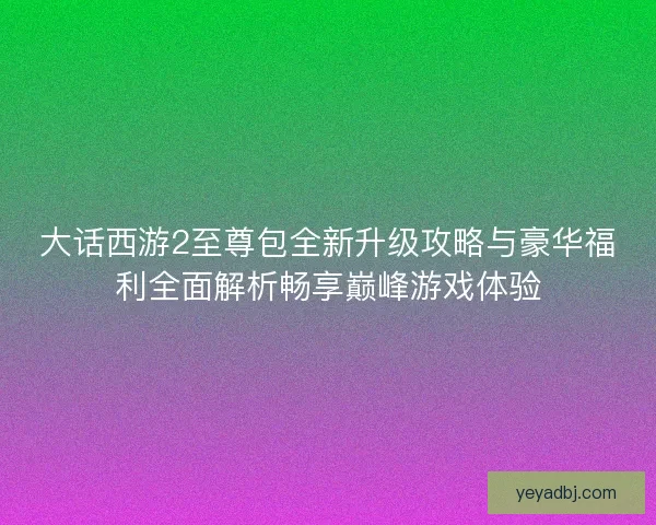 大话西游2至尊包全新升级攻略与豪华福利全面解析畅享巅峰游戏体验