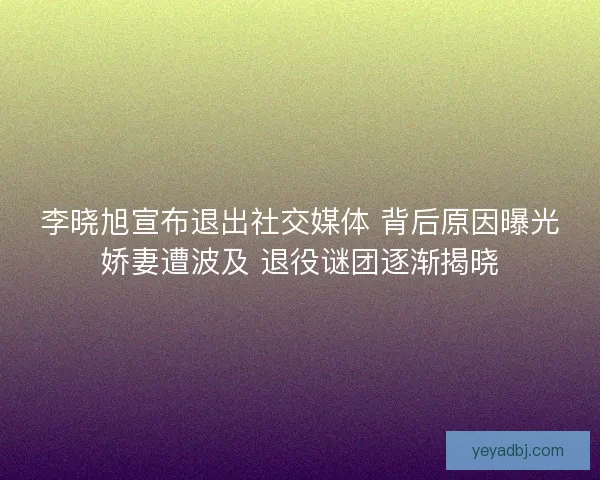 李晓旭宣布退出社交媒体 背后原因曝光娇妻遭波及 退役谜团逐渐揭晓