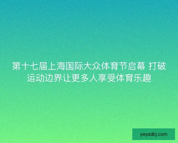 第十七届上海国际大众体育节启幕 打破运动边界让更多人享受体育乐趣