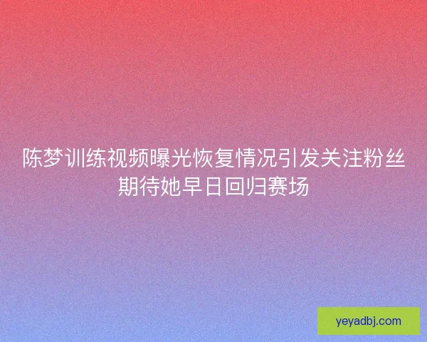陈梦训练视频曝光恢复情况引发关注粉丝期待她早日回归赛场 陈梦训练视频曝光恢复情况引发关注粉丝期待她早日回归赛场