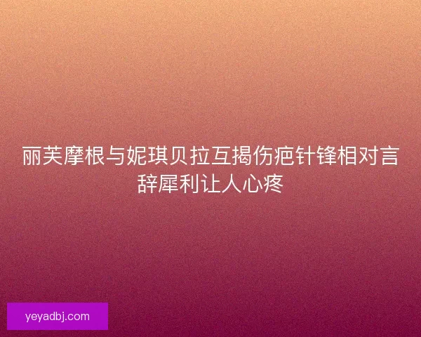 丽芙摩根与妮琪贝拉互揭伤疤针锋相对言辞犀利让人心疼