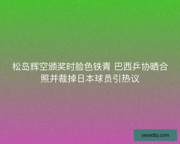 松岛辉空颁奖时脸色铁青 巴西乒协晒合照并裁掉日本球员引热议