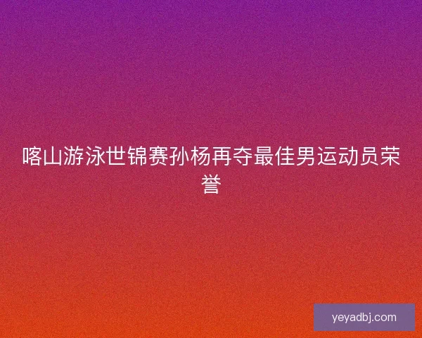 喀山游泳世锦赛孙杨再夺最佳男运动员荣誉