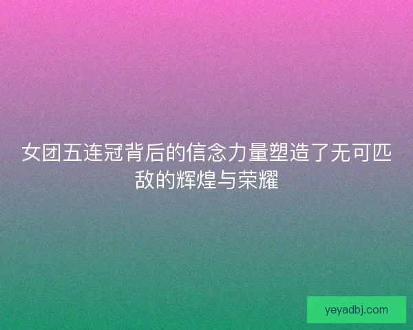 女团五连冠背后的信念力量塑造了无可匹敌的辉煌与荣耀