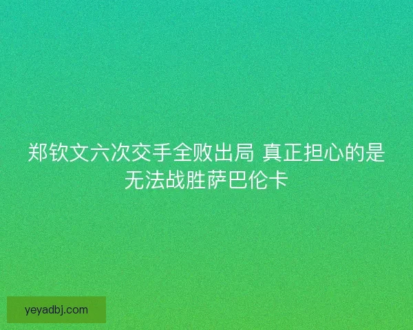 郑钦文六次交手全败出局 真正担心的是无法战胜萨巴伦卡
