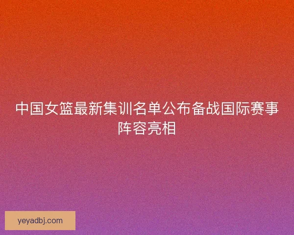 中国女篮最新集训名单公布备战国际赛事阵容亮相