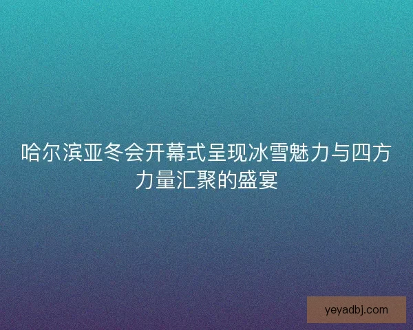 哈尔滨亚冬会开幕式呈现冰雪魅力与四方力量汇聚的盛宴