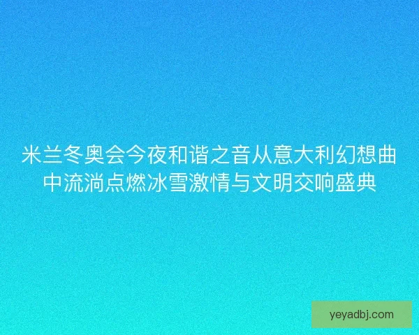 米兰冬奥会今夜和谐之音从意大利幻想曲中流淌点燃冰雪激情与文明交响盛典