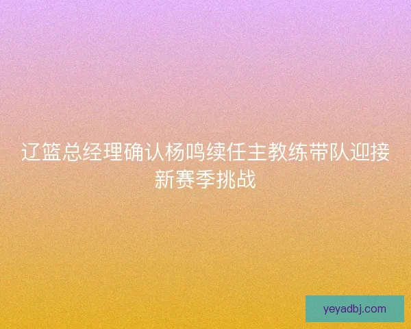 辽篮总经理确认杨鸣续任主教练带队迎接新赛季挑战 辽篮总经理确认杨鸣续任主教练带队迎接新赛季挑战