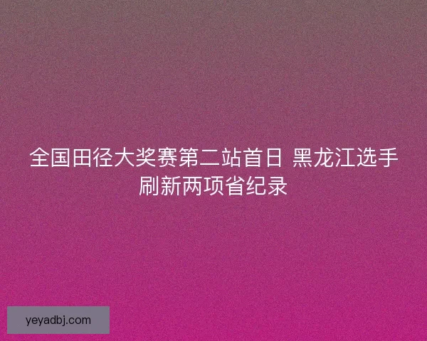 全国田径大奖赛第二站首日 黑龙江选手刷新两项省纪录