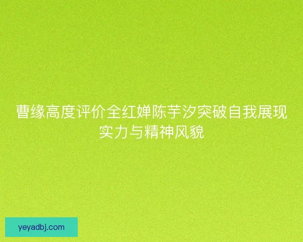 曹缘高度评价全红婵陈芋汐突破自我展现实力与精神风貌 曹缘高度评价全红婵陈芋汐突破自我展现实力与精神风貌