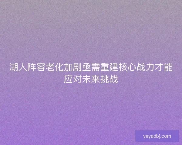 湖人阵容老化加剧亟需重建核心战力才能应对未来挑战