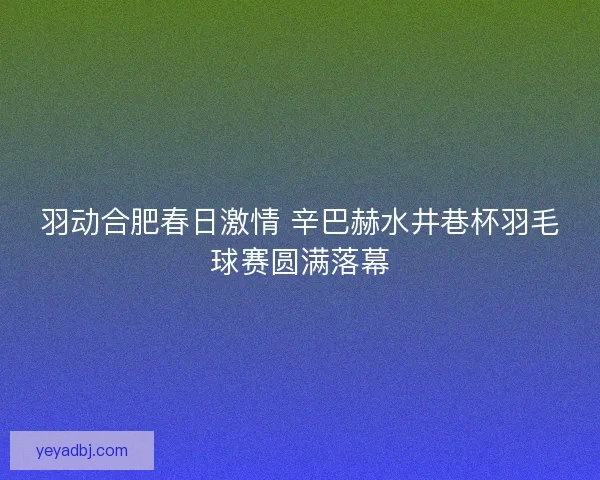 羽动合肥春日激情 辛巴赫水井巷杯羽毛球赛圆满落幕 羽动合肥春日激情 辛巴赫水井巷杯羽毛球赛圆满落幕