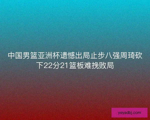中国男篮亚洲杯遗憾出局止步八强周琦砍下22分21篮板难挽败局 中国男篮亚洲杯遗憾出局止步八强周琦砍下22分21篮板难挽败局