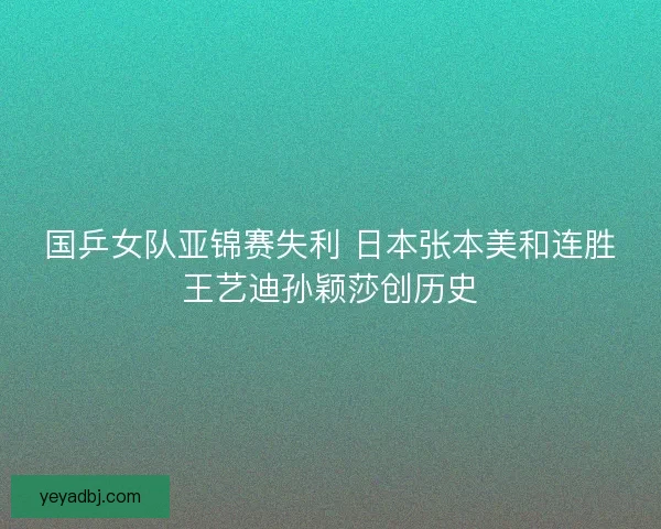 国乒女队亚锦赛失利 日本张本美和连胜王艺迪孙颖莎创历史 国乒女队亚锦赛失利 日本张本美和连胜王艺迪孙颖莎创历史