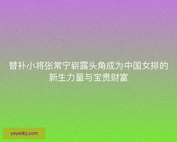 替补小将张常宁崭露头角成为中国女排的新生力量与宝贵财富 替补小将张常宁崭露头角成为中国女排的新生力量与宝贵财富