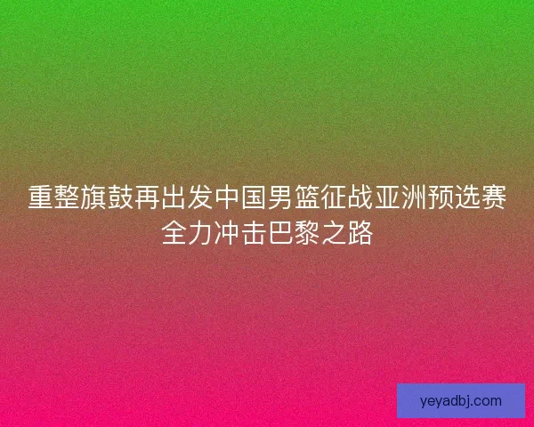 重整旗鼓再出发中国男篮征战亚洲预选赛全力冲击巴黎之路